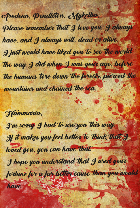 Arodenn, Pendleton, Mykellia,

Please remember that I love you. I always have, and I always will, dead or alive. I just would have liked you to see the world the way I did when I was your age, before the humans tore down the forests, pierced the mountains and chained the sea.

Hammaria,
I'm sorry I have to use you this way. If it makes you feel better to think that I love you, you can have that. I hope you understand that I used your fortune for a far better cause than you would have-
